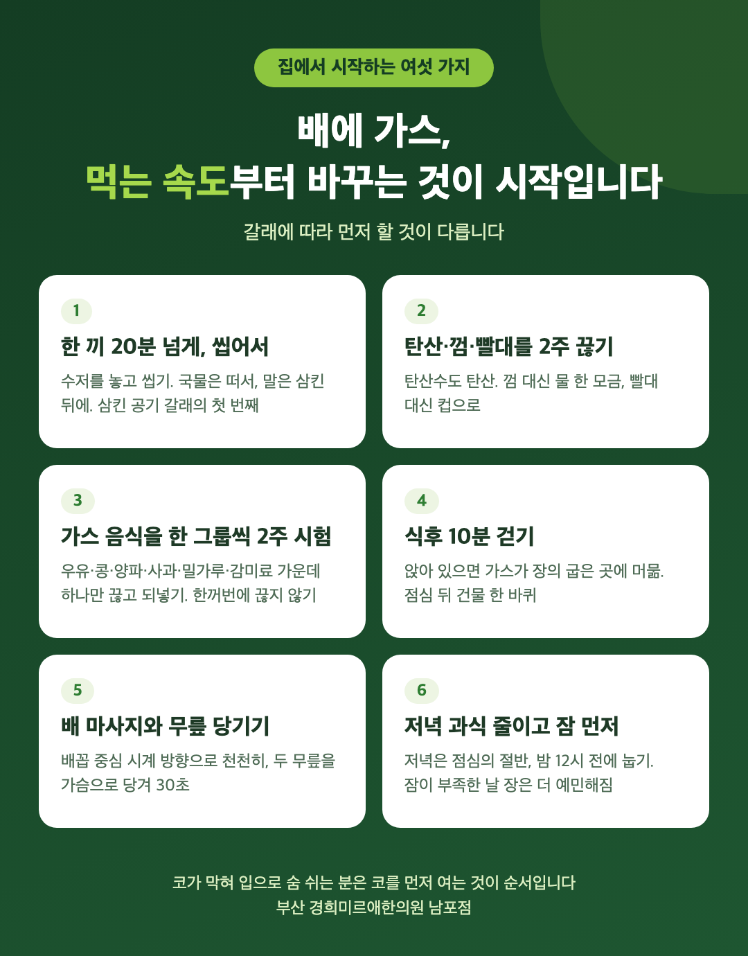 배에 가스 집에서 시작하는 여섯 가지 - 한 끼 20분 씹어 먹기, 탄산과 껌과 빨대 2주 끊기, 가스 음식 한 그룹씩 2주 시험, 식후 10분 걷기, 배 마사지와 무릎 당기기, 저녁 과식 줄이고 잠 먼저 - 경희미르애한의원 남포점